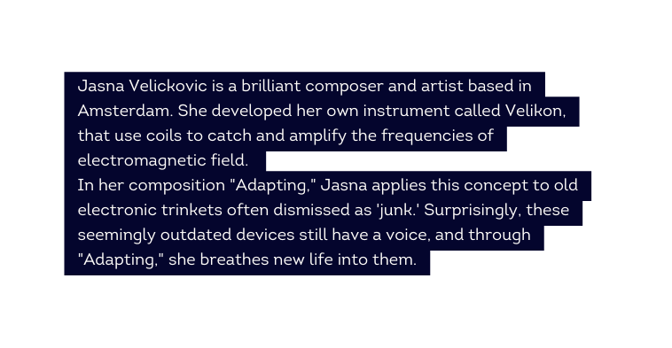 Jasna Velickovic is a brilliant composer and artist based in Amsterdam She developed her own instrument called Velikon that use coils to catch and amplify the frequencies of electromagnetic field In her composition Adapting Jasna applies this concept to old electronic trinkets often dismissed as junk Surprisingly these seemingly outdated devices still have a voice and through Adapting she breathes new life into them