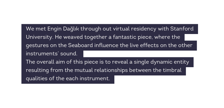 We met Engin Dağlık through out virtual residency with Stanford University He weaved together a fantastic piece where the gestures on the Seaboard influence the live effects on the other instruments sound The overall aim of this piece is to reveal a single dynamic entity resulting from the mutual relationships between the timbral qualities of the each instrument